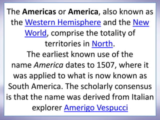 The Americas or America, also known as
the Western Hemisphere and the New
World, comprise the totality of
territories in North.
The earliest known use of the
name America dates to 1507, where it
was applied to what is now known as
South America. The scholarly consensus
is that the name was derived from Italian
explorer Amerigo Vespucci
 