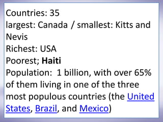 Countries: 35
largest: Canada / smallest: Kitts and
Nevis
Richest: USA
Poorest; Haiti
Population: 1 billion, with over 65%
of them living in one of the three
most populous countries (the United
States, Brazil, and Mexico)
 