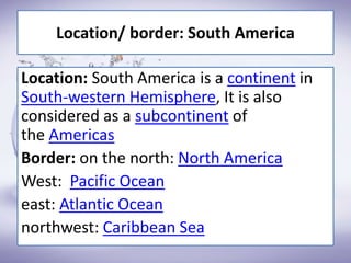 Location: South America is a continent in
South-western Hemisphere, It is also
considered as a subcontinent of
the Americas
Border: on the north: North America
West: Pacific Ocean
east: Atlantic Ocean
northwest: Caribbean Sea
Location/ border: South America
 