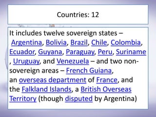 Countries: 12
It includes twelve sovereign states –
Argentina, Bolivia, Brazil, Chile, Colombia,
Ecuador, Guyana, Paraguay, Peru, Suriname
, Uruguay, and Venezuela – and two non-
sovereign areas – French Guiana,
an overseas department of France, and
the Falkland Islands, a British Overseas
Territory (though disputed by Argentina)
 