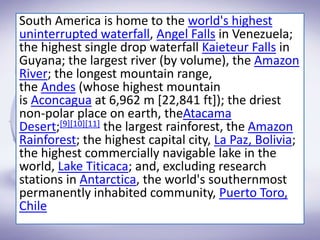 South America is home to the world's highest
uninterrupted waterfall, Angel Falls in Venezuela;
the highest single drop waterfall Kaieteur Falls in
Guyana; the largest river (by volume), the Amazon
River; the longest mountain range,
the Andes (whose highest mountain
is Aconcagua at 6,962 m [22,841 ft]); the driest
non-polar place on earth, theAtacama
Desert;[9][10][11] the largest rainforest, the Amazon
Rainforest; the highest capital city, La Paz, Bolivia;
the highest commercially navigable lake in the
world, Lake Titicaca; and, excluding research
stations in Antarctica, the world's southernmost
permanently inhabited community, Puerto Toro,
Chile
 