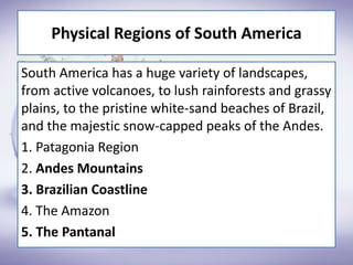 Physical Regions of South America
South America has a huge variety of landscapes,
from active volcanoes, to lush rainforests and grassy
plains, to the pristine white-sand beaches of Brazil,
and the majestic snow-capped peaks of the Andes.
1. Patagonia Region
2. Andes Mountains
3. Brazilian Coastline
4. The Amazon
5. The Pantanal
 