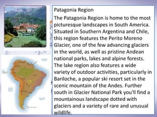 Patagonia Region
The Patagonia Region is home to the most
picturesque landscapes in South America.
Situated in Southern Argentina and Chile,
this region features the Perito Moreno
Glacier, one of the few advancing glaciers
in the world, as well as pristine Andean
national parks, lakes and alpine forests.
The lake region also features a wide
variety of outdoor activities, particularly in
Bariloche, a popular ski resort set in the
scenic mountain of the Andes. Further
south in Glacier National Park you'll find a
mountainous landscape dotted with
glaciers and a variety of rare and unusual
wildlife.
 