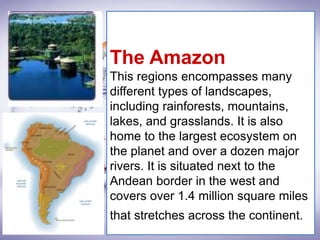 The Amazon
This regions encompasses many
different types of landscapes,
including rainforests, mountains,
lakes, and grasslands. It is also
home to the largest ecosystem on
the planet and over a dozen major
rivers. It is situated next to the
Andean border in the west and
covers over 1.4 million square miles
that stretches across the continent.
 