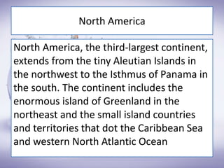 North America
North America, the third-largest continent,
extends from the tiny Aleutian Islands in
the northwest to the Isthmus of Panama in
the south. The continent includes the
enormous island of Greenland in the
northeast and the small island countries
and territories that dot the Caribbean Sea
and western North Atlantic Ocean
 
