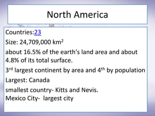 North America
Countries:23
Size: 24,709,000 km2
about 16.5% of the earth's land area and about
4.8% of its total surface.
3rd largest continent by area and 4th by population
Largest: Canada
smallest country- Kitts and Nevis.
Mexico City- largest city
 