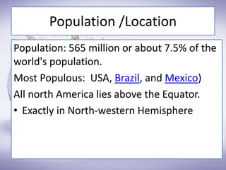Population /Location
Population: 565 million or about 7.5% of the
world's population.
Most Populous: USA, Brazil, and Mexico)
All north America lies above the Equator.
• Exactly in North-western Hemisphere
 