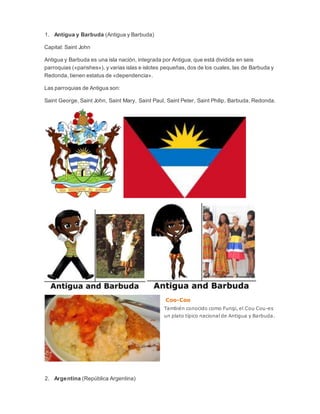 1. Antigua y Barbuda (Antigua y Barbuda)
Capital: Saint John
Antigua y Barbuda es una isla nación, integrada por Antigua, que está dividida en seis
parroquias («parishes»), y varias islas e islotes pequeñas, dos de los cuales, las de Barbuda y
Redonda, tienen estatus de «dependencia».
Las parroquias de Antigua son:
Saint George, Saint John, Saint Mary, Saint Paul, Saint Peter, Saint Philip, Barbuda, Redonda.
Coo-Coo
También conocido como Fungi, el Cou Cou-es
un plato típico nacional de Antigua y Barbuda.
2. Argentina (República Argentina)
 