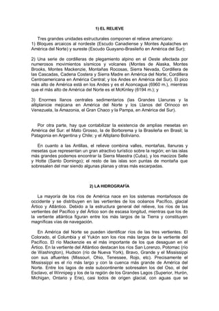 1) EL RELIEVE
Tres grandes unidades estructurales componen el relieve americano:
1) Bloques arcaicos al nordeste (Escudo Canadiense y Montes Apalaches en
América del Norte) y sureste (Escudo Guayano-Brasileño en América del Sur);
2) Una serie de cordilleras de plegamiento alpino en el Oeste afectada por
numerosos movimientos sísmicos y volcanes (Montes de Alaska, Montes
Brooks, Montes Mackenzie, Montañas Rocosas, Sierra Nevada, Cordillera de
las Cascadas, Cadena Costera y Sierra Madre en América del Norte; Cordillera
Centroamericana en América Central; y los Andes en América del Sur). El pico
más alto de América está en los Andes y es el Aconcagua (6960 m.), mientras
que el más alto de América del Norte es el McKinley (6194 m.); y
3) Enormes llanos centrales sedimentarios (las Grandes Llanuras y la
altiplanicie mejicana en América del Norte y los Llanos del Orinoco en
Venezuela, la Amazonia, el Gran Chaco y la Pampa, en América del Sur).
Por otra parte, hay que contabilizar la existencia de amplias mesetas en
América del Sur: el Mato Grosso, la de Borborema y la Brasileña en Brasil; la
Patagonia en Argentina y Chile; y el Altiplano Boliviano.
En cuanto a las Antillas, el relieve combina valles, montañas, llanuras y
mesetas que representan un gran atractivo turístico sobre la región; en las islas
más grandes podemos encontrar la Sierra Maestra (Cuba), y los macizos Selle
y Hotte (Santo Domingo); el resto de las islas son puntas de montaña que
sobresalen del mar siendo algunas planas y otras más escarpadas.
2) LA HIDROGRAFÍA
La mayoría de los ríos de América nace en los sistemas montañosos de
occidente y se distribuyen en las vertientes de los océanos Pacífico, glacial
Ártico y Atlántico. Debido a la estructura general del relieve, los ríos de las
vertientes del Pacífico y del Ártico son de escasa longitud, mientras que los de
la vertiente atlántica figuran entre los más largos de la Tierra y constituyen
magníficas vías de navegación.
En América del Norte se pueden identificar ríos de las tres vertientes. El
Colorado, el Columbia y el Yukón son los ríos más largos de la vertiente del
Pacífico. El río Mackenzie es el más importante de los que desaguan en el
Ártico. En la vertiente del Atlántico destacan los ríos San Lorenzo, Potomac (río
de Washington), Hudson (río de Nueva York), Bravo, Grande y el Mississippi
con sus afluentes (Missouri, Ohio, Tenessee, Rojo, etc). Precisamente el
Mississippi es el río más largo y con la cuenca más grande de América del
Norte. Entre los lagos de este subcontinente sobresalen los del Oso, el del
Esclavo, el Winnipeg y los de la región de los Grandes Lagos (Superior, Hurón,
Michigan, Ontario y Erie), casi todos de origen glacial, con aguas que se
 