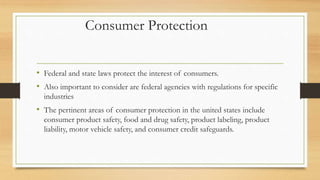 Consumer Protection
• Federal and state laws protect the interest of consumers.
• Also important to consider are federal agencies with regulations for specific
industries
• The pertinent areas of consumer protection in the united states include
consumer product safety, food and drug safety, product labeling, product
liability, motor vehicle safety, and consumer credit safeguards.
 