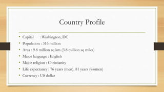 Country Profile
• Capital : Washington, DC
• Population : 316 million
• Area : 9.8 million sq km (3.8 million sq miles)
• Major language : English
• Major religion : Christianity
• Life expectancy : 76 years (men), 81 years (women)
• Currency : US dollar
 