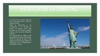 ESTATUA DE LA LIBERTAD
Es una de las proezas técnicas
más importantes del s. XIX. Se
realizó en París.
Daba la bienvenida a los
inmigrantes a la entrada al
puerto de Nueva York. Está
asociada a este hecho: Estados
Unidos como crisol de diferentes
culturas.
Fue inaugurada en 1886 y está
instalada en la isla de la Libertad.
Tiene 46 metros de alto y fue
regalo de Francia para celebrar el
centenario de la independencia
de Estados Unidos.
 