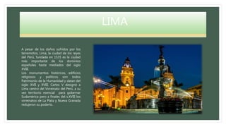 LIMA
A pesar de los daños sufridos por los
terremotos, Lima, la ciudad de los reyes
del Perú, fundada en 1535 es la ciudad
más importante de los dominios
españoles hasta mediados del siglo
XVIII.
Los monumentos históricos, edificios
religiosos y políticos son todos
Patrimonio de la Humanidad y datan del
siglo XVII y XVIII. Carlos V designó a
Lima centro del Virreinato del Perú, a su
vez territorio esencial para gobernar
Sudamérica pero a finales del s.XVIII los
virreinatos de La Plata y Nueva Granada
redujeron su poderío.
 