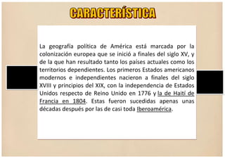 La geografía política de América está marcada por la
colonización europea que se inició a finales del siglo XV, y
de la que han resultado tanto los países actuales como los
territorios dependientes. Los primeros Estados americanos
modernos e independientes nacieron a finales del siglo
XVIII y principios del XIX, con la independencia de Estados
Unidos respecto de Reino Unido en 1776 y la de Haití de
Francia en 1804. Estas fueron sucedidas apenas unas
décadas después por las de casi toda Iberoamérica.
 