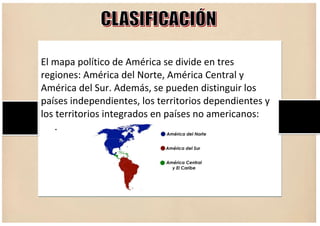 El mapa político de América se divide en tres
regiones: América del Norte, América Central y
América del Sur. Además, se pueden distinguir los
países independientes, los territorios dependientes y
los territorios integrados en países no americanos:
.
 