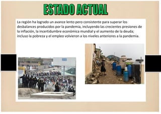 La región ha logrado un avance lento pero consistente para superar los
desbalances producidos por la pandemia, incluyendo las crecientes presiones de
la inflación, la incertidumbre económica mundial y el aumento de la deuda;
incluso la pobreza y el empleo volvieron a los niveles anteriores a la pandemia.
 