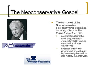 The Neoconservative Gospel The twin poles of the Neoconservative philosophy first elucidated by Irving Kristol in  The Public Interest  in 1965:  In domestic affairs the national government should shrink (by cutting taxes and business regulations)  In foreign affairs the government should grow (by becoming the world’s sole military superpower).   