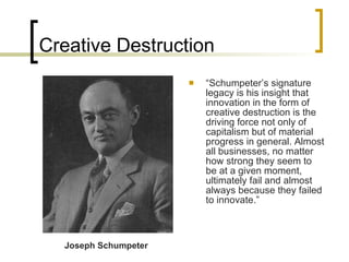 Creative Destruction “ Schumpeter’s signature legacy is his insight that innovation in the form of creative destruction is the driving force not only of capitalism but of material progress in general. Almost all businesses, no matter how strong they seem to be at a given moment, ultimately fail and almost always because they failed to innovate.”  Joseph Schumpeter 