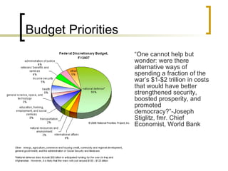Budget Priorities “ One cannot help but wonder: were there alternative ways of spending a fraction of the war’s $1-$2 trillion in costs that would have better strengthened security, boosted prosperity, and promoted democracy?”-Joseph Stiglitz, fmr. Chief Economist, World Bank 