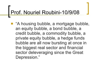 Prof. Nouriel Roubini-10/9/08 “ A housing bubble, a mortgage bubble, an equity bubble, a bond bubble, a credit bubble, a commodity bubble, a private equity bubble, a hedge funds bubble are all now bursting at once in the biggest real sector and financial sector deleveraging since the Great Depression.”  