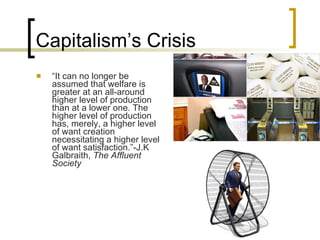 Capitalism’s Crisis “ It can no longer be assumed that welfare is greater at an all-around higher level of production than at a lower one. The higher level of production has, merely, a higher level of want creation necessitating a higher level of want satisfaction.”-J.K Galbraith,  The Affluent  Society 