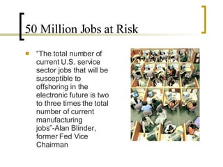 50 Million Jobs at Risk “ The total number of current U.S. service sector jobs that will be susceptible to offshoring in the electronic future is two to three times the total number of current manufacturing jobs”-Alan Blinder, former Fed Vice Chairman 