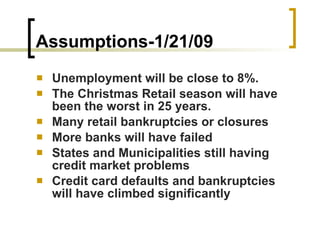Assumptions-1/21/09 Unemployment will be close to 8%.  The Christmas Retail season will have been the worst in 25 years.  Many retail bankruptcies or closures  More banks will have failed  States and Municipalities still having credit market problems  Credit card defaults and bankruptcies will have climbed significantly  