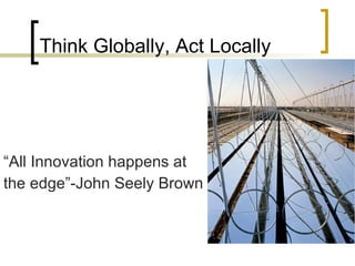 Think Globally, Act Locally “ All Innovation happens at  the edge”-John Seely Brown 