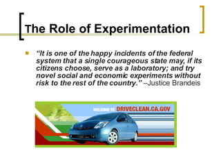 T he Role of Experimentation “ It is one of the happy incidents of the federal system that a single courageous state may, if its citizens choose, serve as a laboratory; and try novel social and economic experiments without risk to the rest of the country.”  –Justice Brandeis 
