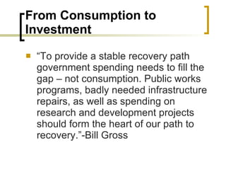 From Consumption to Investment “To provide a stable recovery path government spending needs to fill the gap – not consumption. Public works programs, badly needed infrastructure repairs, as well as spending on research and development projects should form the heart of our path to recovery.”-Bill Gross 