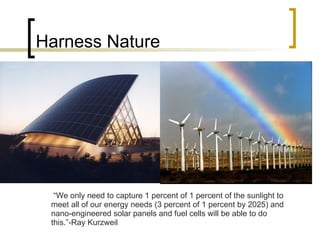 Harness Nature “ We only need to capture 1 percent of 1 percent of the sunlight to meet all of our energy needs (3 percent of 1 percent by 2025) and nano-engineered solar panels and fuel cells will be able to do this.”-Ray Kurzweil  