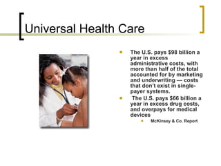 Universal Health Care  The U.S. pays $98 billion a year in excess administrative costs, with more than half of the total accounted for by marketing and underwriting — costs that don’t exist in single-payer systems.   The U.S. pays $66 billion a year in excess drug costs, and overpays for medical devices  McKinsey & Co. Report 