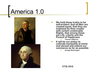 America 1.0 We hold these truths to be self-evident, that all Men are created equal, that they are endowed by their creator with certain unalienable Rights, that among these are Life, Liberty and the Pursuit of Happiness  Thomas Jefferson It will be our policy to cultivate tranquility at home and abroad and extend our commerce as far as possible George Washington 1776-1915 