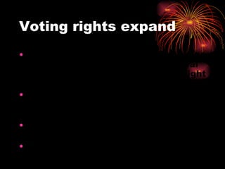 Voting rights expand Fighting side by side during the war led many to believe that your social class should not determine your right to vote. Many states pass laws that all men who paid taxes could vote.  Owning property was no longer required.  Many lower class citizens were also now able to hold office. Women and slaves still had no voice in government 