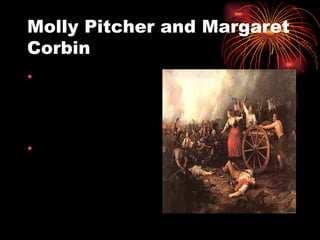 Molly Pitcher and Margaret Corbin Molly Pitcher is best known for bringing water to patriot soldiers at the battle of Monmouth. Margaret Corbin accompanied her husband to battle and took his place at the cannon after his death.  