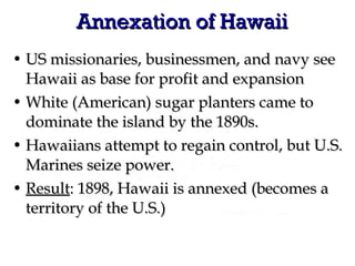 Annexation of Hawaii US missionaries, businessmen, and navy see Hawaii as base for profit and expansion White (American) sugar planters came to dominate the island by the 1890s. Hawaiians attempt to regain control, but U.S. Marines seize power. Result : 1898, Hawaii is annexed (becomes a territory of the U.S.)  