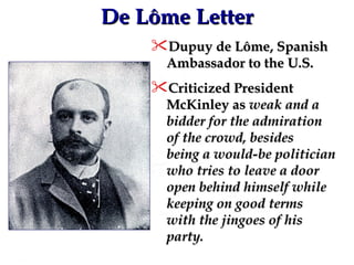 De Lôme Letter Dupuy de Lôme, Spanish Ambassador to the U.S. Criticized President McKinley as  weak and a bidder for the admiration of the crowd, besides being a would-be politician who tries to leave a door open behind himself while keeping on good terms with the jingoes of his party. 