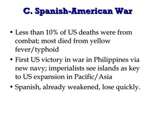 C. Spanish-American War Less than 10% of US deaths were from combat; most died from yellow fever/typhoid  First US victory in war in Philippines via new navy; imperialists see islands as key to US expansion in Pacific/Asia Spanish, already weakened, lose quickly. 