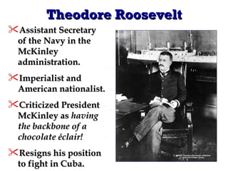 Theodore Roosevelt Assistant Secretary of the Navy in the McKinley administration. Imperialist and American nationalist. Criticized President McKinley as  having the backbone of a chocolate éclair! Resigns his position to fight in Cuba. 
