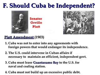 F. Should Cuba be Independent? Senator  Orville Platt Platt Amendment   (1903) 1. Cuba was not to enter into any agreements with   foreign powers that would endanger its independence. 2. The U.S. could intervene in Cuban affairs if    necessary to  maintain an efficient, independent govt. 3. Cuba must lease  Guantanamo Bay  to the U.S. for   naval and coaling station. 4. Cuba must not build up an excessive public debt. 