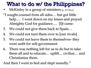 What to do w/ the Philippines? McKinley to a group of ministers  (p. 313 Zinn) : “ I sought counsel from all sides… but got little help….  I went down on my knees and prayed Almighty God for guidance….  [I]t came: We could not give them back to Spain… We could not turn them over to [our rivals] We could not leave them to themselves- they were unfit for self-government There was nothing left for us to do but to take them all and to educate… uplift… civilize… and Christianize them. And then I went to bed and slept soundly.” 