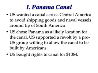 I. Panama Canal US wanted a canal across Central America to avoid shipping goods and naval vessels around tip of South America US chose Panama as a likely location for the canal. US supported a revolt by a pro-US group willing to allow the canal to be built by Americans.  US bought rights to canal for $10M. 