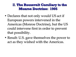 Declares that not only would US act if European powers intervened in the Americas (Monroe Doctrine), but the US could intervene first in order to prevent that possibility. Result: U.S. gave themselves the power to act as they wished with the Americas. II.  The Roosevelt Corollary to the Monroe Doctrine:  1905 