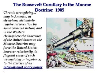 The Roosevelt Corollary to the Monroe Doctrine:  1905 Chronic wrongdoing… may in America, as elsewhere, ultimately require intervention by some civilized nation, and in the Western Hemisphere the adherence of the United States to the Monroe Doctrine may force the United States, however reluctantly, in flagrant cases of such  wrongdoing or impotence, to the exercise of an  international police power  . 