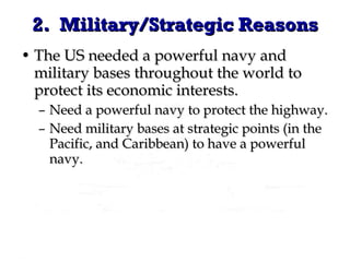 2.  Military/Strategic Reasons The US needed a powerful navy and military bases throughout the world to protect its economic interests. Need a powerful navy to protect the highway. Need military bases at strategic points (in the Pacific, and Caribbean) to have a powerful navy. 
