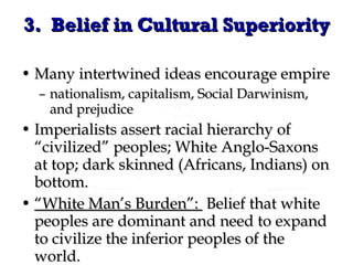 Many intertwined ideas encourage empire nationalism, capitalism, Social Darwinism, and prejudice Imperialists assert racial hierarchy of “civilized” peoples; White Anglo-Saxons at top; dark skinned (Africans, Indians) on bottom. “ White Man’s Burden”:  Belief that white peoples are dominant and need to expand to civilize the inferior peoples of the world. 3.  Belief in Cultural Superiority 