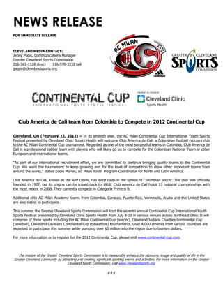 NEWS RELEASE
FOR IMMEDIATE RELEASE
CLEVELAND MEDIA CONTACT:
Jenny Popis, Communications Manager
Greater Cleveland Sports Commission
216-363-1128 direct 216-570-3232 cell
jpopis@clevelandsports.org
Club America de Cali team from Colombia to Compete in 2012 Continental Cup
Cleveland, OH (February 22, 2012) – In its seventh year, the AC Milan Continental Cup International Youth Sports
Festival presented by Cleveland Clinic Sports Health will welcome Club America de Cali, a Colombian football (soccer) club
to the AC Milan Continental Cup tournament. Regarded as one of the most successful teams in Colombia, Club America de
Cali is a professional caliber team with players who will likely go on to compete for the Colombian National Team or other
European and international teams.
“As part of our international recruitment effort, we are committed to continue bringing quality teams to the Continental
Cup. We want the tournament to keep growing and for the level of competition to draw other important teams from
around the world,” stated Eddie Marles, AC Milan Youth Program Coordinator for North and Latin America.
Club America de Cali, known as the Red Devils, has deep roots in the sphere of Colombian soccer. The club was officially
founded in 1927, but its origins can be traced back to 1918. Club America de Cali holds 13 national championships with
the most recent in 2008. They currently compete in Categoría Primera B.
Additional elite AC Milan Academy teams from Colombia, Curacao, Puerto Rico, Venezuela, Aruba and the United States
are also slated to participate.
This summer the Greater Cleveland Sports Commission will host the seventh annual Continental Cup International Youth
Sports Festival presented by Cleveland Clinic Sports Health from July 8-12 in various venues across Northeast Ohio. It will
comprise of three sports including the AC Milan Continental Cup (soccer), Cleveland Indians Charities Continental Cup
(baseball), Cleveland Cavaliers Continental Cup (basketball) tournaments. Over 4,000 athletes from various countries are
expected to participate this summer while pumping over $3 million into the region due to tourism dollars.
For more information or to register for the 2012 Continental Cup, please visit www.continental-cup.com.
The mission of the Greater Cleveland Sports Commission is to measurably enhance the economy, image and quality of life in the
Greater Cleveland community by attracting and creating significant sporting events and activities. For more information on the Greater
Cleveland Sports Commission, visit www.clevelandsports.org.
###
 
