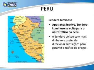 PERU
  Sendero luminoso
  • Após anos inativo, Sendero
    Luminoso se volta para o
    narcotráfico no Peru
  • o Sendero voltou com mais
    dinheiro e pretende
    direcionar suas ações para
    garantir o tráfico de drogas.
 