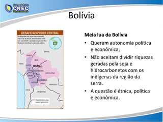 Bolívia
    Meia lua da Bolívia
    • Querem autonomia política
      e econômica;
    • Não aceitam dividir riquezas
      geradas pela soja e
      hidrocarbonetos com os
      indígenas da região da
      serra.
    • A questão é étnica, política
      e econômica.
 