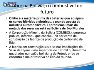 Lítio: na Bolívia, o combustível do
                   futuro
• O lítio é a matéria-prima das baterias que equipam
  os carros híbridos e elétricos, a grande aposta da
  indústria automobilística. O problema: mais da
  metade das reservas está na Bolívia de Evo Morales
• A Corporação Mineira da Bolívia (COMIBOL), empresa
  pública, informou que concluiu 70 por cento da
  construção da fábrica de produção de carbonato de
  lítio.
• A fábrica em construção situa-se nas imediações do
  Salar de Uyuni, uma superfície de dez mil quilômetros
  quadrados na região boliviana de Potosí, onde se
  encontra a maior reserva de lítio do mundo.
 